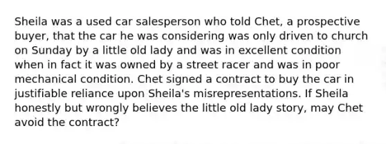 Sheila was a used car salesperson who told Chet, a prospective buyer, that the car he was considering was only driven to church on Sunday by a little old lady and was in excellent condition when in fact it was owned by a street racer and was in poor mechanical condition. Chet signed a contract to buy the car in justifiable reliance upon Sheila's misrepresentations. If Sheila honestly but wrongly believes the little old lady story, may Chet avoid the contract?