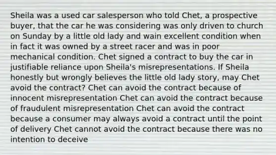 Sheila was a used car salesperson who told Chet, a prospective buyer, that the car he was considering was only driven to church on Sunday by a little old lady and wain excellent condition when in fact it was owned by a street racer and was in poor mechanical condition. Chet signed a contract to buy the car in justifiable reliance upon Sheila's misrepresentations. If Sheila honestly but wrongly believes the little old lady story, may Chet avoid the contract? Chet can avoid the contract because of innocent misrepresentation Chet can avoid the contract because of fraudulent misrepresentation Chet can avoid the contract because a consumer may always avoid a contract until the point of delivery Chet cannot avoid the contract because there was no intention to deceive