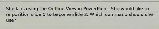 Sheila is using the Outline View in PowerPoint. She would like to re position slide 5 to become slide 2. Which command should she use?