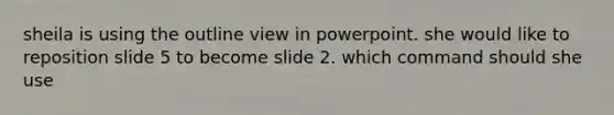 sheila is using the outline view in powerpoint. she would like to reposition slide 5 to become slide 2. which command should she use