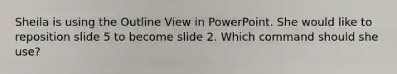 Sheila is using the Outline View in PowerPoint. She would like to reposition slide 5 to become slide 2. Which command should she use?