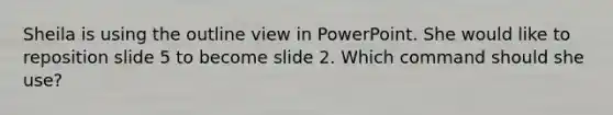 Sheila is using the outline view in PowerPoint. She would like to reposition slide 5 to become slide 2. Which command should she use?