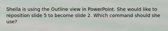 Sheila is using the Outline view in PowerPoint. She would like to reposition slide 5 to become slide 2. Which command should she use?