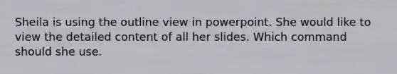 Sheila is using the outline view in powerpoint. She would like to view the detailed content of all her slides. Which command should she use.