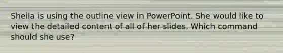 Sheila is using the outline view in PowerPoint. She would like to view the detailed content of all of her slides. Which command should she use?