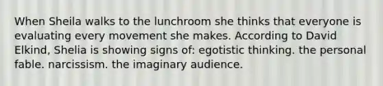 When Sheila walks to the lunchroom she thinks that everyone is evaluating every movement she makes. According to David Elkind, Shelia is showing signs of: egotistic thinking. the personal fable. narcissism. the imaginary audience.