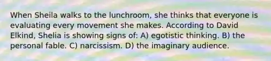 When Sheila walks to the lunchroom, she thinks that everyone is evaluating every movement she makes. According to David Elkind, Shelia is showing signs of: A) egotistic thinking. B) the personal fable. C) narcissism. D) the imaginary audience.