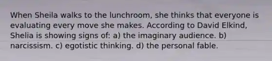 When Sheila walks to the lunchroom, she thinks that everyone is evaluating every move she makes. According to David Elkind, Shelia is showing signs of: a) the imaginary audience. b) narcissism. c) egotistic thinking. d) the personal fable.