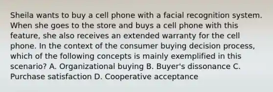 Sheila wants to buy a cell phone with a facial recognition system. When she goes to the store and buys a cell phone with this feature, she also receives an extended warranty for the cell phone. In the context of the consumer buying decision process, which of the following concepts is mainly exemplified in this scenario? A. Organizational buying B. Buyer's dissonance C. Purchase satisfaction D. Cooperative acceptance