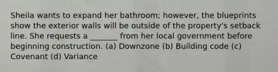 Sheila wants to expand her bathroom; however, the blueprints show the exterior walls will be outside of the property's setback line. She requests a _______ from her local government before beginning construction. (a) Downzone (b) Building code (c) Covenant (d) Variance