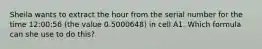 Sheila wants to extract the hour from the serial number for the time 12:00:56 (the value 0.5000648) in cell A1. Which formula can she use to do this?