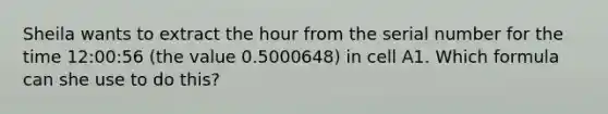 Sheila wants to extract the hour from the serial number for the time 12:00:56 (the value 0.5000648) in cell A1. Which formula can she use to do this?