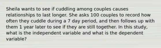 Sheila wants to see if cuddling among couples causes relationships to last longer. She asks 100 couples to record how often they cuddle during a 7 day period, and then follows up with them 1 year later to see if they are still together. In this study, what is the independent variable and what is the dependent variable?