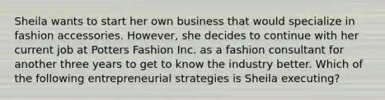 Sheila wants to start her own business that would specialize in fashion accessories. However, she decides to continue with her current job at Potters Fashion Inc. as a fashion consultant for another three years to get to know the industry better. Which of the following entrepreneurial strategies is Sheila executing?