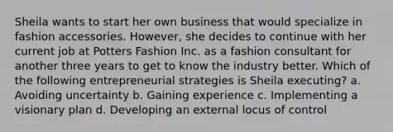 Sheila wants to start her own business that would specialize in fashion accessories. However, she decides to continue with her current job at Potters Fashion Inc. as a fashion consultant for another three years to get to know the industry better. Which of the following entrepreneurial strategies is Sheila executing? a. Avoiding uncertainty b. Gaining experience c. Implementing a visionary plan d. Developing an external locus of control