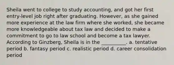 Sheila went to college to study accounting, and got her first entry-level job right after graduating. However, as she gained more experience at the law firm where she worked, she became more knowledgeable about tax law and decided to make a commitment to go to law school and become a tax lawyer. According to Ginzberg, Sheila is in the __________. a. tentative period b. fantasy period c. realistic period d. career consolidation period