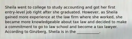 Sheila went to college to study accounting and got her first entry-level job right after she graduated. However, as Sheila gained more experience at the law firm where she worked, she became more knowledgeable about tax law and decided to make a commitment to go to law school and become a tax lawyer. According to Ginzberg, Sheila is in the ____________.