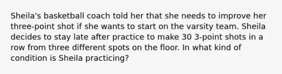 Sheila's basketball coach told her that she needs to improve her three-point shot if she wants to start on the varsity team. Sheila decides to stay late after practice to make 30 3-point shots in a row from three different spots on the floor. In what kind of condition is Sheila practicing?