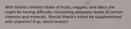 With Sheila's limited intake of fruits, veggies, and dairy she might be having difficulty consuming adequate levels of certain vitamins and minerals. Should Sheila's infant be supplemented with vitamins? If so, which one(s)?