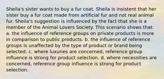 Sheila's sister wants to buy a fur coat. Sheila is insistent that her sister buy a fur coat made from artificial fur and not real animal fur. Sheila's suggestion is influenced by the fact that she is a member of the Animal Lovers Society. This scenario shows that: a. the influence of reference groups on private products is more in comparison to public products. b. the influence of reference groups is unaffected by the type of product or brand being selected. c. where luxuries are concerned, reference group influence is strong for product selection. d. where necessities are concerned, reference group influence is strong for product selection.