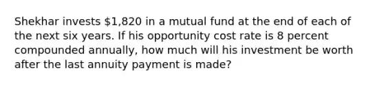 Shekhar invests 1,820 in a mutual fund at the end of each of the next six years. If his opportunity cost rate is 8 percent compounded annually, how much will his investment be worth after the last annuity payment is made?