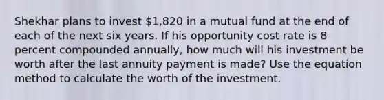 Shekhar plans to invest 1,820 in a mutual fund at the end of each of the next six years. If his opportunity cost rate is 8 percent compounded annually, how much will his investment be worth after the last annuity payment is made? Use the equation method to calculate the worth of the investment.