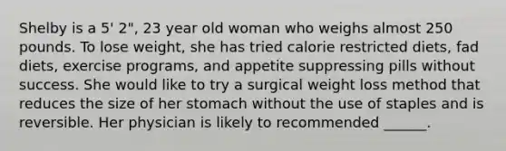 Shelby is a 5' 2", 23 year old woman who weighs almost 250 pounds. To lose weight, she has tried calorie restricted diets, fad diets, exercise programs, and appetite suppressing pills without success. She would like to try a surgical weight loss method that reduces the size of her stomach without the use of staples and is reversible. Her physician is likely to recommended ______.