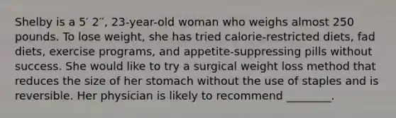 Shelby is a 5′ 2′′, 23-year-old woman who weighs almost 250 pounds. To lose weight, she has tried calorie-restricted diets, fad diets, exercise programs, and appetite-suppressing pills without success. She would like to try a surgical weight loss method that reduces the size of her stomach without the use of staples and is reversible. Her physician is likely to recommend ________.