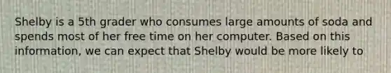 Shelby is a 5th grader who consumes large amounts of soda and spends most of her free time on her computer. Based on this information, we can expect that Shelby would be more likely to