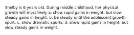 Shelby is 6 years old. During middle childhood, her physical growth will most likely a. show rapid gains in weight, but slow steady gains in height. b. be steady until the adolescent growth spurt. c. show dramatic spurts. d. show rapid gains in height, but slow steady gains in weight.