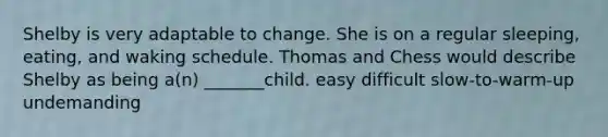 Shelby is very adaptable to change. She is on a regular sleeping, eating, and waking schedule. Thomas and Chess would describe Shelby as being a(n) _______child. easy difficult slow-to-warm-up undemanding