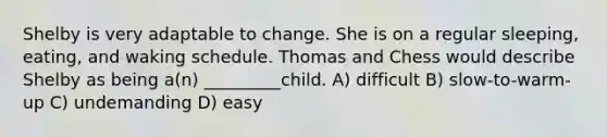 Shelby is very adaptable to change. She is on a regular sleeping, eating, and waking schedule. Thomas and Chess would describe Shelby as being a(n) _________child. A) difficult B) slow-to-warm-up C) undemanding D) easy