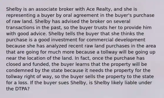 Shelby is an associate broker with Ace Realty, and she is representing a buyer by oral agreement in the buyer's purchase of raw land. Shelby has advised the broker on several transactions in the past, so the buyer trusts her to provide him with good advice. Shelby tells the buyer that she thinks the purchase is a good investment for commercial development because she has analyzed recent raw land purchases in the area that are going for much more because a tollway will be going up near the location of the land. In fact, once the purchase has closed and funded, the buyer learns that the property will be condemned by the state because it needs the property for the tollway right of way, so the buyer sells the property to the state for a loss. If the buyer sues Shelby, is Shelby likely liable under the DTPA?