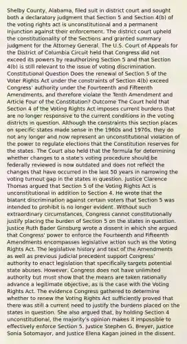 Shelby County, Alabama, filed suit in district court and sought both a declaratory judgment that Section 5 and Section 4(b) of the voting rights act is unconstitutional and a permanent injunction against their enforcement. The district court upheld the constitutionality of the Sections and granted summary judgment for the Attorney General. The U.S. Court of Appeals for the District of Columbia Circuit held that Congress did not exceed its powers by reauthorizing Section 5 and that Section 4(b) is still relevant to the issue of voting discrimination. Constitutional Question Does the renewal of Section 5 of the Voter Rights Act under the constraints of Section 4(b) exceed Congress' authority under the Fourteenth and Fifteenth Amendments, and therefore violate the Tenth Amendment and Article Four of the Constitution? Outcome The Court held that Section 4 of the Voting Rights Act imposes current burdens that are no longer responsive to the current conditions in the voting districts in question. Although the constraints this section places on specific states made sense in the 1960s and 1970s, they do not any longer and now represent an unconstitutional violation of the power to regulate elections that the Constitution reserves for the states. The Court also held that the formula for determining whether changes to a state's voting procedure should be federally reviewed is now outdated and does not reflect the changes that have occurred in the last 50 years in narrowing the voting turnout gap in the states in question. Justice Clarence Thomas argued that Section 5 of the Voting Rights Act is unconstitutional in addition to Section 4. He wrote that the blatant discrimination against certain voters that Section 5 was intended to prohibit is no longer evident. Without such extraordinary circumstances, Congress cannot constitutionally justify placing the burden of Section 5 on the states in question. Justice Ruth Bader Ginsburg wrote a dissent in which she argued that Congress' power to enforce the Fourteenth and Fifteenth Amendments encompasses legislative action such as the Voting Rights Act. The legislative history and text of the Amendments as well as previous judicial precedent support Congress' authority to enact legislation that specifically targets potential state abuses. However, Congress does not have unlimited authority but must show that the means are taken rationally advance a legitimate objective, as is the case with the Voting Rights Act. The evidence Congress gathered to determine whether to renew the Voting Rights Act sufficiently proved that there was still a current need to justify the burdens placed on the states in question. She also argued that, by holding Section 4 unconstitutional, the majority's opinion makes it impossible to effectively enforce Section 5. Justice Stephen G. Breyer, Justice Sonia Sotomayor, and Justice Elena Kagan joined in the dissent.