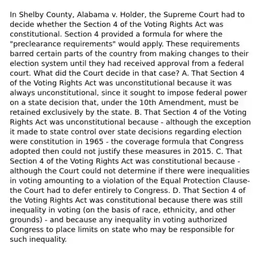 In Shelby County, Alabama v. Holder, the Supreme Court had to decide whether the Section 4 of the Voting Rights Act was constitutional. Section 4 provided a formula for where the "preclearance requirements" would apply. These requirements barred certain parts of the country from making changes to their election system until they had received approval from a federal court. What did the Court decide in that case? A. That Section 4 of the Voting Rights Act was unconstitutional because it was always unconstitutional, since it sought to impose federal power on a state decision that, under the 10th Amendment, must be retained exclusively by the state. B. That Section 4 of the Voting Rights Act was unconstitutional because - although the exception it made to state control over state decisions regarding election were constitution in 1965 - the coverage formula that Congress adopted then could not justify these measures in 2015. C. That Section 4 of the Voting Rights Act was constitutional because - although the Court could not determine if there were inequalities in voting amounting to a violation of the Equal Protection Clause- the Court had to defer entirely to Congress. D. That Section 4 of the Voting Rights Act was constitutional because there was still inequality in voting (on the basis of race, ethnicity, and other grounds) - and because any inequality in voting authorized Congress to place limits on state who may be responsible for such inequality.