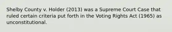 Shelby County v. Holder (2013) was a Supreme Court Case that ruled certain criteria put forth in the Voting Rights Act (1965) as unconstitutional.