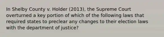 In Shelby County v. Holder (2013), the Supreme Court overturned a key portion of which of the following laws that required states to preclear any changes to their election laws with the department of justice?