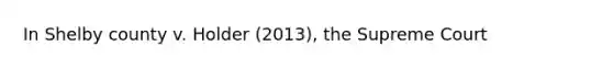 In Shelby county v. Holder (2013), the Supreme Court