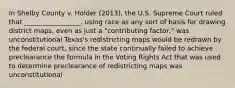 In Shelby County v. Holder (2013), the U.S. Supreme Court ruled that _________________. using race as any sort of basis for drawing district maps, even as just a "contributing factor," was unconstitutional Texas's redistricting maps would be redrawn by the federal court, since the state continually failed to achieve preclearance the formula in the Voting Rights Act that was used to determine preclearance of redistricting maps was unconstitutional