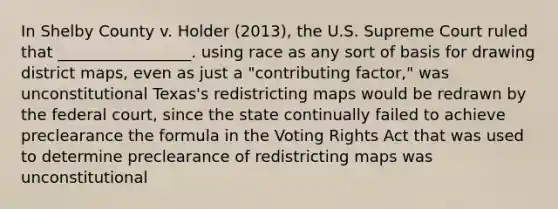 In Shelby County v. Holder (2013), the U.S. Supreme Court ruled that _________________. using race as any sort of basis for drawing district maps, even as just a "contributing factor," was unconstitutional Texas's redistricting maps would be redrawn by the federal court, since the state continually failed to achieve preclearance the formula in the Voting Rights Act that was used to determine preclearance of redistricting maps was unconstitutional