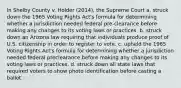 In Shelby County v. Holder (2014), the Supreme Court a. struck down the 1965 Voting Rights Act's formula for determining whether a jurisdiction needed federal pre-clearance before making any changes to its voting laws or practices. b. struck down an Arizona law requiring that individuals produce proof of U.S. citizenship in order to register to vote. c. upheld the 1965 Voting Rights Act's formula for determining whether a jurisdiction needed federal preclearance before making any changes to its voting laws or practices. d. struck down all state laws that required voters to show photo identification before casting a ballot.