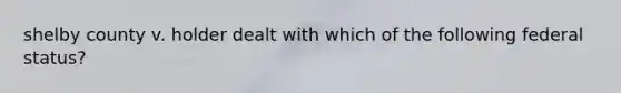 shelby county v. holder dealt with which of the following federal status?