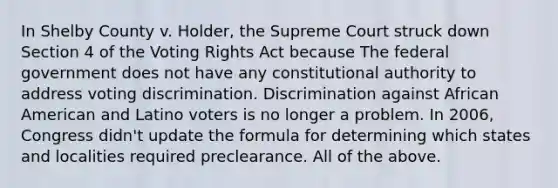 In Shelby County v. Holder, the Supreme Court struck down Section 4 of the Voting Rights Act because The federal government does not have any constitutional authority to address voting discrimination. Discrimination against African American and Latino voters is no longer a problem. In 2006, Congress didn't update the formula for determining which states and localities required preclearance. All of the above.