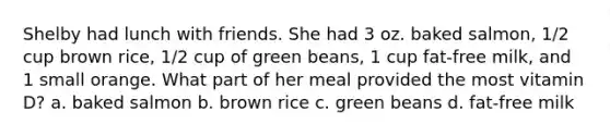 Shelby had lunch with friends. She had 3 oz. baked salmon, 1/2 cup brown rice, 1/2 cup of green beans, 1 cup fat-free milk, and 1 small orange. What part of her meal provided the most vitamin D? a. baked salmon b. brown rice c. green beans d. fat-free milk