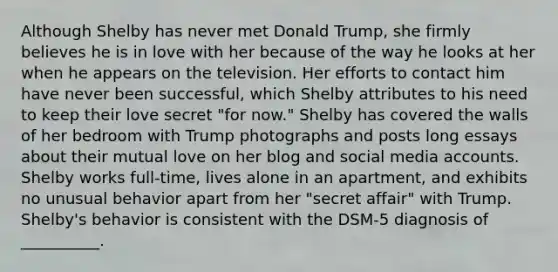 Although Shelby has never met Donald Trump, she firmly believes he is in love with her because of the way he looks at her when he appears on the television. Her efforts to contact him have never been successful, which Shelby attributes to his need to keep their love secret "for now." Shelby has covered the walls of her bedroom with Trump photographs and posts long essays about their mutual love on her blog and social media accounts. Shelby works full-time, lives alone in an apartment, and exhibits no unusual behavior apart from her "secret affair" with Trump. Shelby's behavior is consistent with the DSM-5 diagnosis of __________.