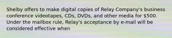 Shelby offers to make digital copies of Relay Company's business conference videotapes, CDs, DVDs, and other media for 500. Under the mailbox rule, Relay's acceptance by e-mail will be considered effective when