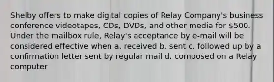 Shelby offers to make digital copies of Relay Company's business conference videotapes, CDs, DVDs, and other media for 500. Under the mailbox rule, Relay's acceptance by e-mail will be considered effective when a. received b. sent c. followed up by a confirmation letter sent by regular mail d. composed on a Relay computer