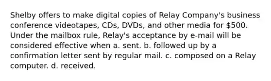 Shelby offers to make digital copies of Relay Company's business conference videotapes, CDs, DVDs, and other media for 500. Under the mailbox rule, Relay's acceptance by e-mail will be considered effective when a. ​sent. b. ​followed up by a confirmation letter sent by regular mail. c. ​composed on a Relay computer. d. ​received.