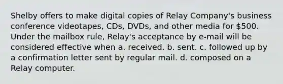 Shelby offers to make digital copies of Relay Company's business conference videotapes, CDs, DVDs, and other media for 500. Under the mailbox rule, Relay's acceptance by e-mail will be considered effective when a. received. b. sent. c. followed up by a confirmation letter sent by regular mail. d. composed on a Relay computer.