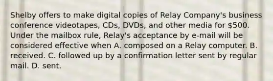 Shelby offers to make digital copies of Relay Company's business conference videotapes, CDs, DVDs, and other media for 500. Under the mailbox rule, Relay's acceptance by e-mail will be considered effective when A. composed on a Relay computer. B. ​received. C. followed up by a confirmation letter sent by regular mail. D. ​sent.